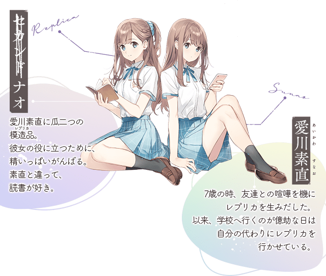 セカンド ナオ:愛川素直に瓜二つの模造品。彼女の役に立つために、精いっぱいがんばる。素直と違って、読書が好き。/ 愛川素直(あいかわ すなお):7歳の時、友達との喧嘩を機にレプリカを生みだした。以来、学校へ行くのが億劫な日は自分の代わりにレプリカを行かせている。