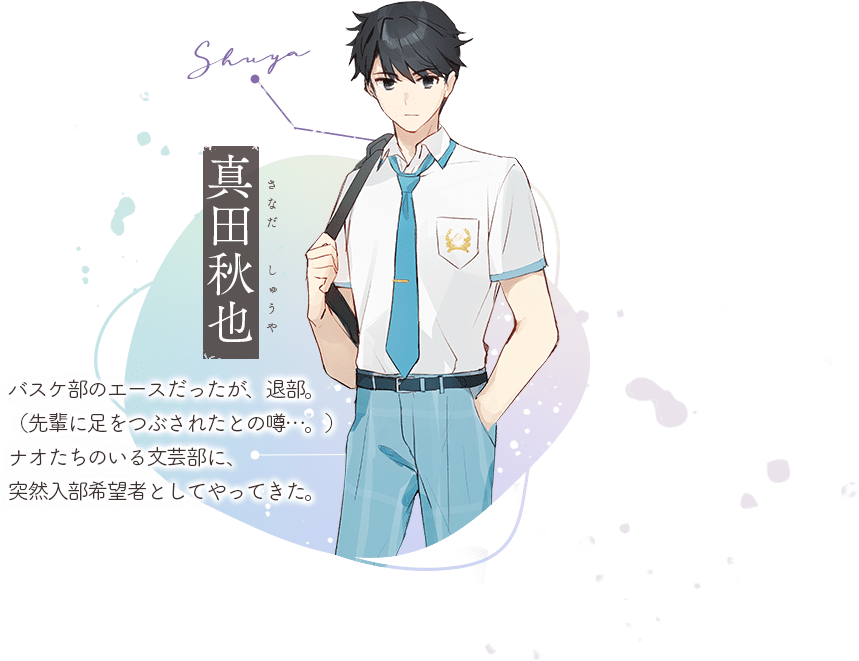 真田秋也(さなだ しゅうや):バスケ部のエースだったが、退部。(先輩に足をつぶされたとの噂…。)ナオたちのいる文芸部に、突然入部希望者としてやってきた。