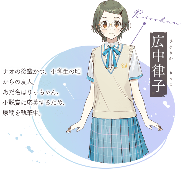 広中律子(ひろなか りつこ):ナオの後輩かつ、小学生の頃からの友人。あだ名はりっちゃん。小説賞に応募するため、原稿を執筆中。