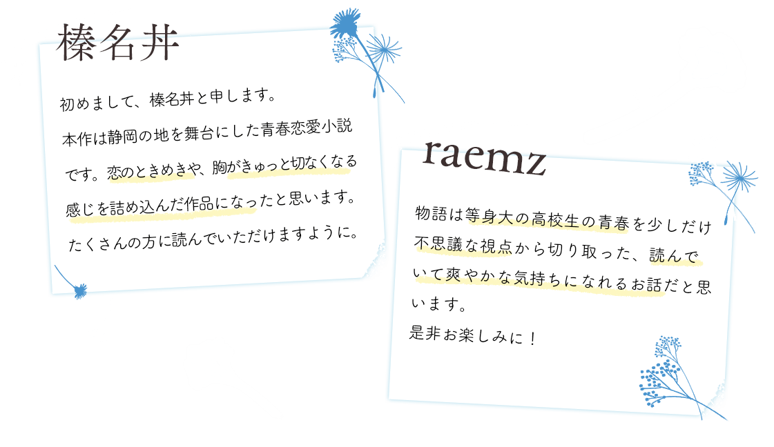 Author 榛名丼 初めまして、榛名丼と申します。本作は静岡の地を舞台にした青春恋愛小説です。恋のときめきや、胸がきゅっと切なくなる感じを詰め込んだ作品になったと思います。たくさんの方に読んでいただけますように。 Illustrator raemz 物語は等身大の高校生の青春を少しだけ不思議な視点から切り取った、読んでいて爽やかな気持ちになれるお話だと思います。ぜひお楽しみに!