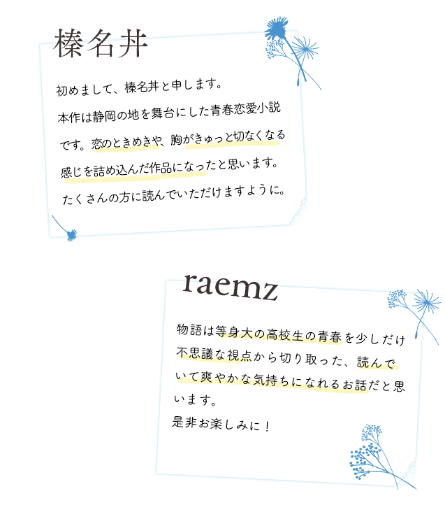 Author 榛名丼 初めまして、榛名丼と申します。本作は静岡の地を舞台にした青春恋愛小説です。恋のときめきや、胸がきゅっと切なくなる感じを詰め込んだ作品になったと思います。たくさんの方に読んでいただけますように。 Illustrator raemz 物語は等身大の高校生の青春を少しだけ不思議な視点から切り取った、読んでいて爽やかな気持ちになれるお話だと思います。ぜひお楽しみに!