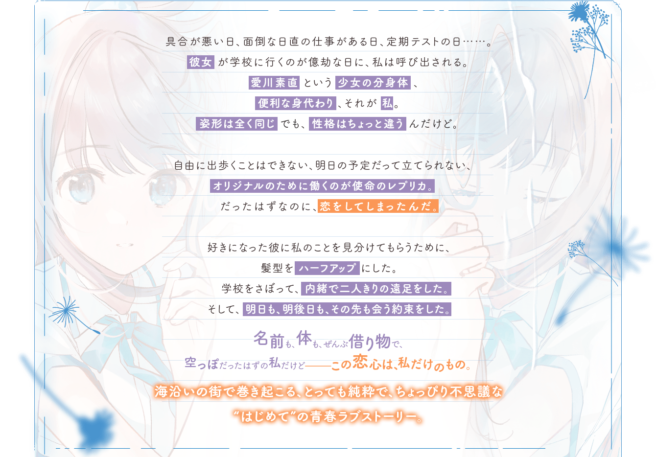 具合が悪い日、面倒な日直の仕事がある日、定期テストの日……。彼女が学校に行くのが億劫な日に、私は呼び出される。愛川素直という少女の分身体、便利な身代わり、それが私。姿形は全く同じでも、性格はちょっと違うんだけど。自由に出歩くことはできない、明日の予定だって立てられない、オリジナルのために働くのが使命のレプリカ。だったはずなのに、恋をしてしまったんだ。好きになった彼に私のことを見分けてもらうために、髪型をハーフアップにした。学校をさぼって、内緒で二人きりの遠足をした。そして、明日も、明後日も、その先も会う約束をした。名前も、体も、ぜんぶ借り物で、空っぽだったはずの私だけど-この恋心は、私だけのもの。海沿いの街で巻き起こる、とっても純粋で、ちょっぴり不思議な”はじめて”の青春ラブストーリー。