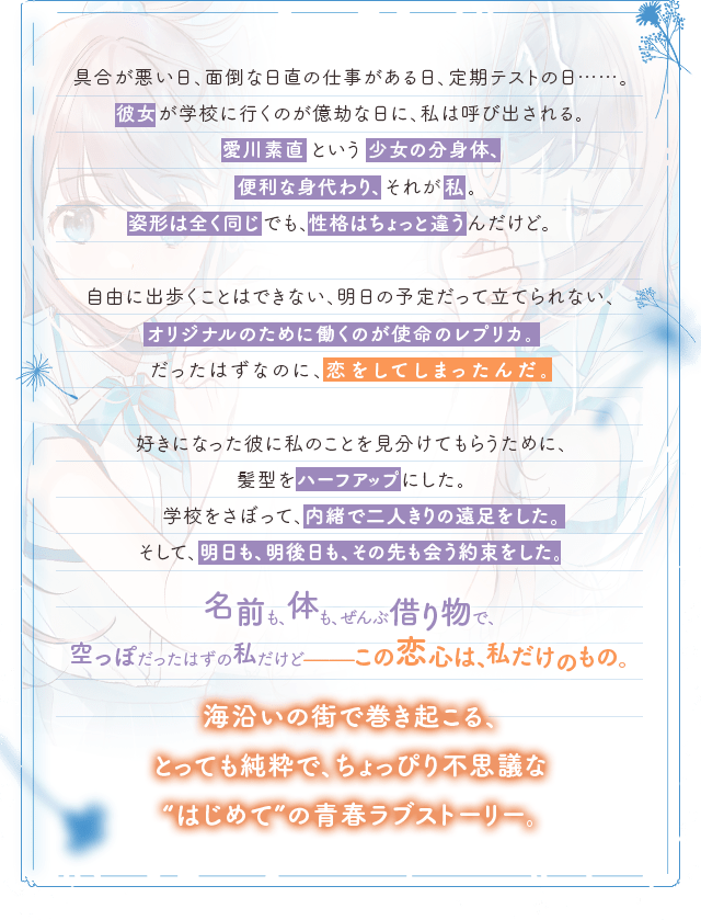 具合が悪い日、面倒な日直の仕事がある日、定期テストの日……。彼女が学校に行くのが億劫な日に、私は呼び出される。愛川素直という少女の分身体、便利な身代わり、それが私。姿形は全く同じでも、性格はちょっと違うんだけど。自由に出歩くことはできない、明日の予定だって立てられない、オリジナルのために働くのが使命のレプリカ。だったはずなのに、恋をしてしまったんだ。好きになった彼に私のことを見分けてもらうために、髪型をハーフアップにした。学校をさぼって、内緒で二人きりの遠足をした。そして、明日も、明後日も、その先も会う約束をした。名前も、体も、ぜんぶ借り物で、空っぽだったはずの私だけど-この恋心は、私だけのもの。海沿いの街で巻き起こる、とっても純粋で、ちょっぴり不思議な”はじめて”の青春ラブストーリー。
