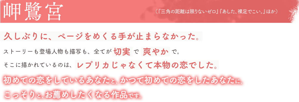 岬鷺宮(「三角の距離は限りないゼロ」「あした、裸足でこい。」ほか)久しぶりに、ページをめくる手が止まらなかった。ストーリーも登場人物も描写も、全てが切実で爽やかで。そこに描かれているのは、レプリカじゃなくて本物の恋でした。初めての恋をしているあなたと、かつて初めての恋をしたあなたに、こっそりと、お薦めしたくなる作品です。