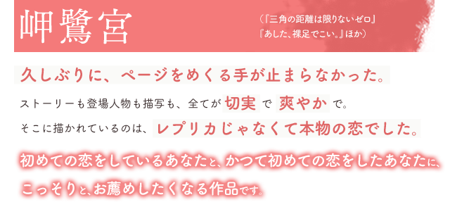 岬鷺宮、絶賛!(「三角の距離は限りないゼロ」「あした、裸足でこい。」ほか)久しぶりに、ページをめくる手が止まらなかった。ストーリーも登場人物も描写も、全てが切実で爽やかで。そこに描かれているのは、レプリカじゃなくて本物の恋でした。初めての恋をしているあなたと、かつて初めての恋をしたあなたに、こっそりと、お薦めしたくなる作品です。
