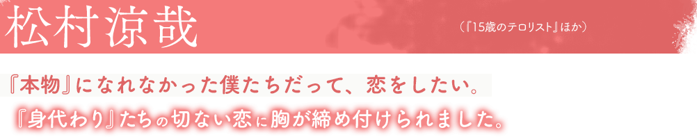 松村涼哉(『15歳のテロリスト』ほか)『本物』になれなかった僕たちだって、恋をしたい。『身代わり』たちの切ない恋に胸が締め付けられました。