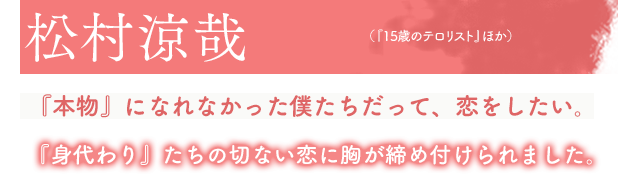 松村涼哉(『15歳のテロリスト』ほか)『本物』になれなかった僕たちだって、恋をしたい。『身代わり』たちの切ない恋に胸が締め付けられました。