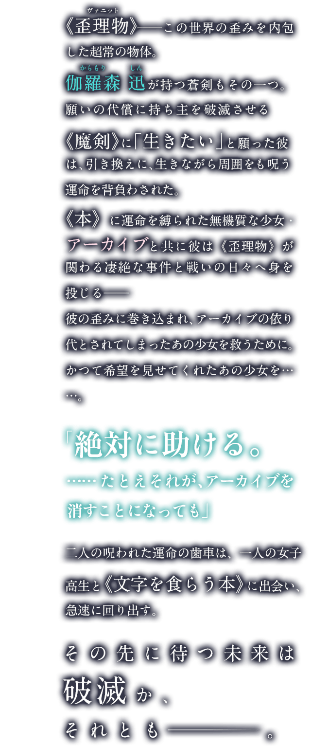 《歪理物》──この世界の歪みを内包した超常の物体。青年、伽羅森 迅が持つ呪われた剣もその一つ。願いの代償に持ち主を破滅させるその《魔剣》に彼は「生きたい」と願った。引き換えに、生きながら周囲をも呪う運命を負わされて。《本》に運命を縛られた無機質な少女・アーカイブと共に彼は《歪理物》が関わる凄絶な事件と、それを狙う者らとの戦いの日々へ身を投じる──彼の歪みに巻き込まれ、アーカイブの依り代とされてしまったあの少女を救うために。かつて希望を見せてくれたあの少女を……。二人の呪われた運命の歯車は、一人の女子高生と《文字を食らう本》に出会い急速に動き出す。その先に待つ未来は破滅か、それとも ──。