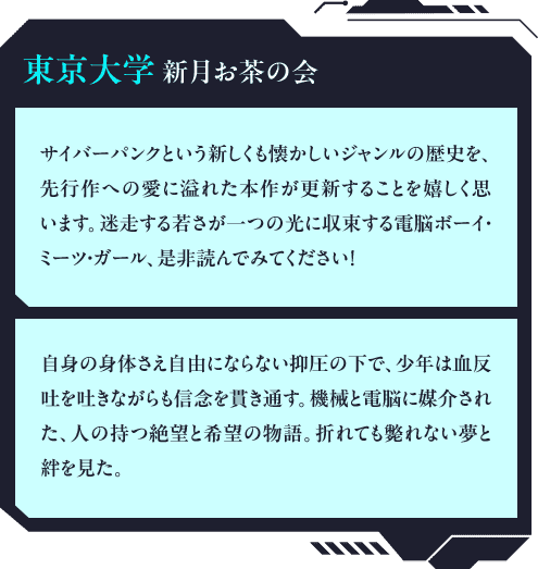 東京大学新月お茶の会「サイバーパンクという新しくも懐かしいジャンルの歴史を、先行作への愛に溢れた本作が更新することを嬉しく思います。迷走する若さが一つの光に収束する電脳ボーイ・ミーツ・ガール、是非読んでみてください！」「自身の身体さえ自由にならない抑圧の下で、少年は血反吐を吐きながらも信念を貫き通す。機械と電脳に媒介された、人の持つ絶望と希望の物語。折れても斃れない夢と絆を見た。」