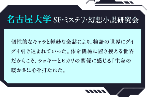 名古屋大学ＳＦ・ミステリ・幻想小説研究会 個性的なキャラと軽妙な会話により、物語の世界にグイグイ引き込まれていった。体を機械に置き換える世界だからこそ、ラッキーとヒカリの関係に感じる「生身の」暖かさに心を打たれた。