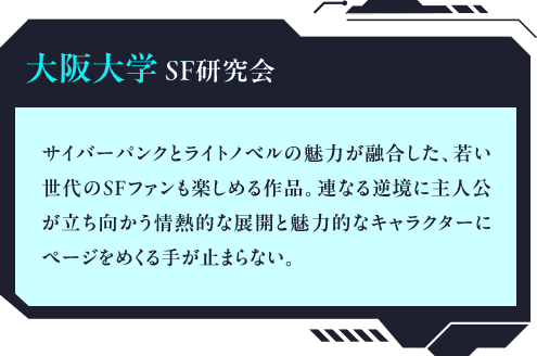 大阪大学SF研究会 サイバーパンクとライトノベルの魅力が融合した、若い世代のSFファンも楽しめる作品。連なる逆境に主人公が立ち向かう情熱的な展開と魅力的なキャラクターにページをめくる手が止まらない。