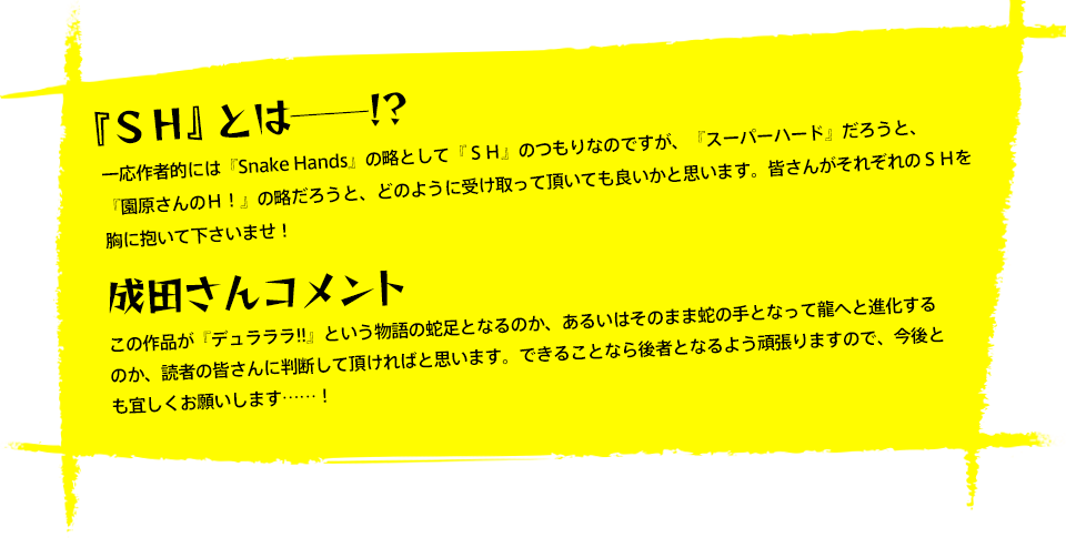 『ＳＨ』とは──!?一応作者的には『Snake Hands』の略として『ＳＨ』のつもりなのですが、『スーパーハード』だろうと、『園原さんのＨ！』の略だろうと、どのように受け取って頂いても良いかと思います。皆さんがそれぞれのＳＨを胸に抱いて下さいませ！成田さんコメント この作品が『デュラララ!!』という物語の蛇足となるのか、あるいはそのまま蛇の手となって龍へと進化するのか、読者の皆さんに判断して頂ければと思います。できることなら後者となるよう頑張りますので、今後とも宜しくお願いします……！