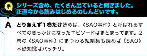 とりあえず1巻だけ読めば、《SAO事件》と呼ばれるすべてのきっかけになったエピソードはまとまってます。2巻の《SAO事件》にまつわる短編集も読めば《SAO》基礎知識はバッチリ。