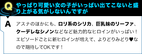 アスナのほかにも、ロリ系のシリカ、巨乳妹のリーファ、クーデレなシノンなどなど魅力的なヒロインがいっぱい! エピソードごとに新ヒロインが増えて、よりどりみどり♥︎なので期待してOKです!