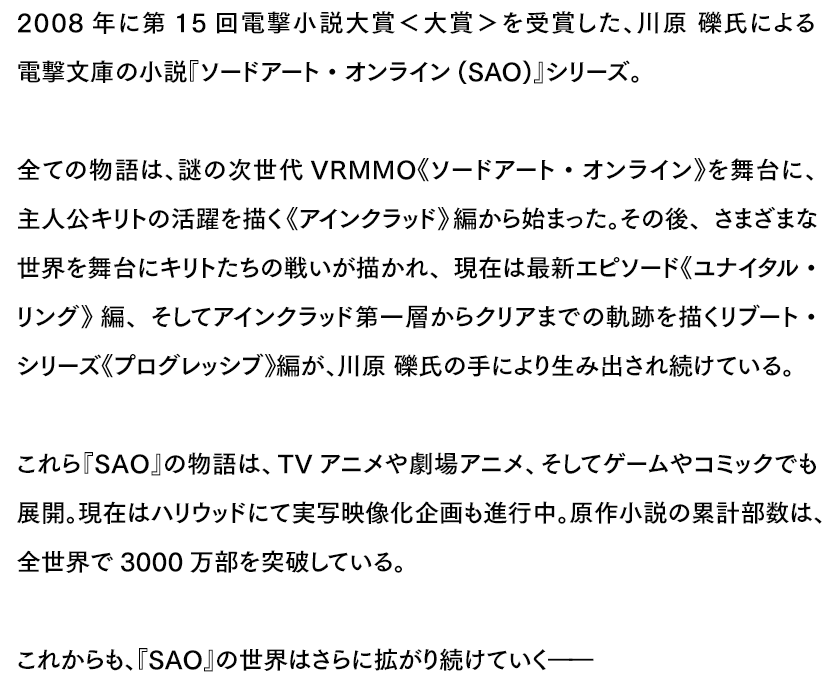 2008年に第15回電撃小説大賞<大賞>を受賞した、川原 礫氏による電撃文庫の小説『ソードアート・オンライン(SAO)』シリーズ。全ての物語は、謎の次世代VRMMO《ソードアート・オンライン》を舞台に、主人公キリトの活躍を描く《アインクラッド》編から始まった。その後、さまざまな世界を舞台にキリトたちの戦いが描かれ、現在は最新エピソード《ユナイタル・リング》編、そしてアインクラッド第一層からクリアまでの軌跡を描くリブート・シリーズ《プログレッシブ》編が、川原 礫氏の手により生み出され続けている。これら『SAO』の物語は、TVアニメや劇場アニメ、そしてゲームやコミックでも展開。現在はハリウッドにて実写映像化企画も進行中。原作小説の累計部数は、全世界で3000万部を突破している。これからも、『SAO』の世界はさらに拡がり続けていく――