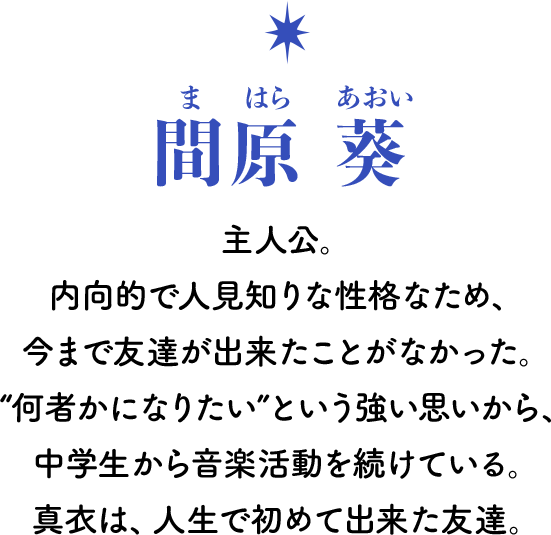 間原 葵[まはら あおい] 主人公。内向的で人見知りな性格なため、今まで友達が出来たことがなかった。“何者かになりたい”という強い思いから、中学生から音楽活動を続けている。真衣は、人生で初めて出来た友達。