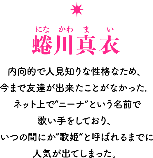 蜷川真衣[になかわまい] 内向的で人見知りな性格なため、今まで友達が出来たことがなかった。ネット上で“ニーナ”という名前で歌い手をしており、いつの間にか“歌姫”と呼ばれるまでに人気が出てしまった。