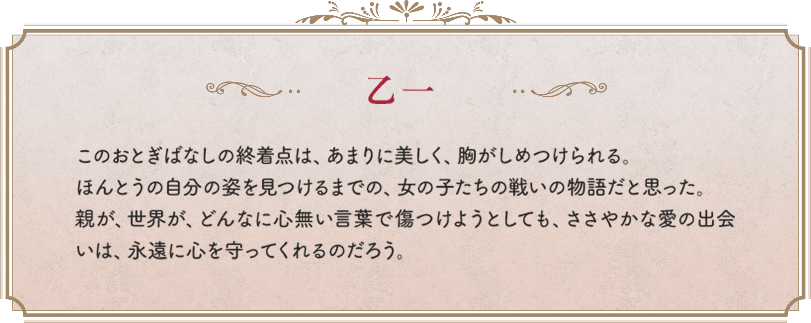 乙一　このおとぎばなしの終着点は、あまりに美しく、胸がしめつけられる。ほんとうの自分の姿を見つけるまでの、女の子たちの戦いの物語だと思った。親が、世界が、どんなに心無い言葉で傷つけようとしても、ささやかな愛の出会いは、永遠に心を守ってくれるのだろう。