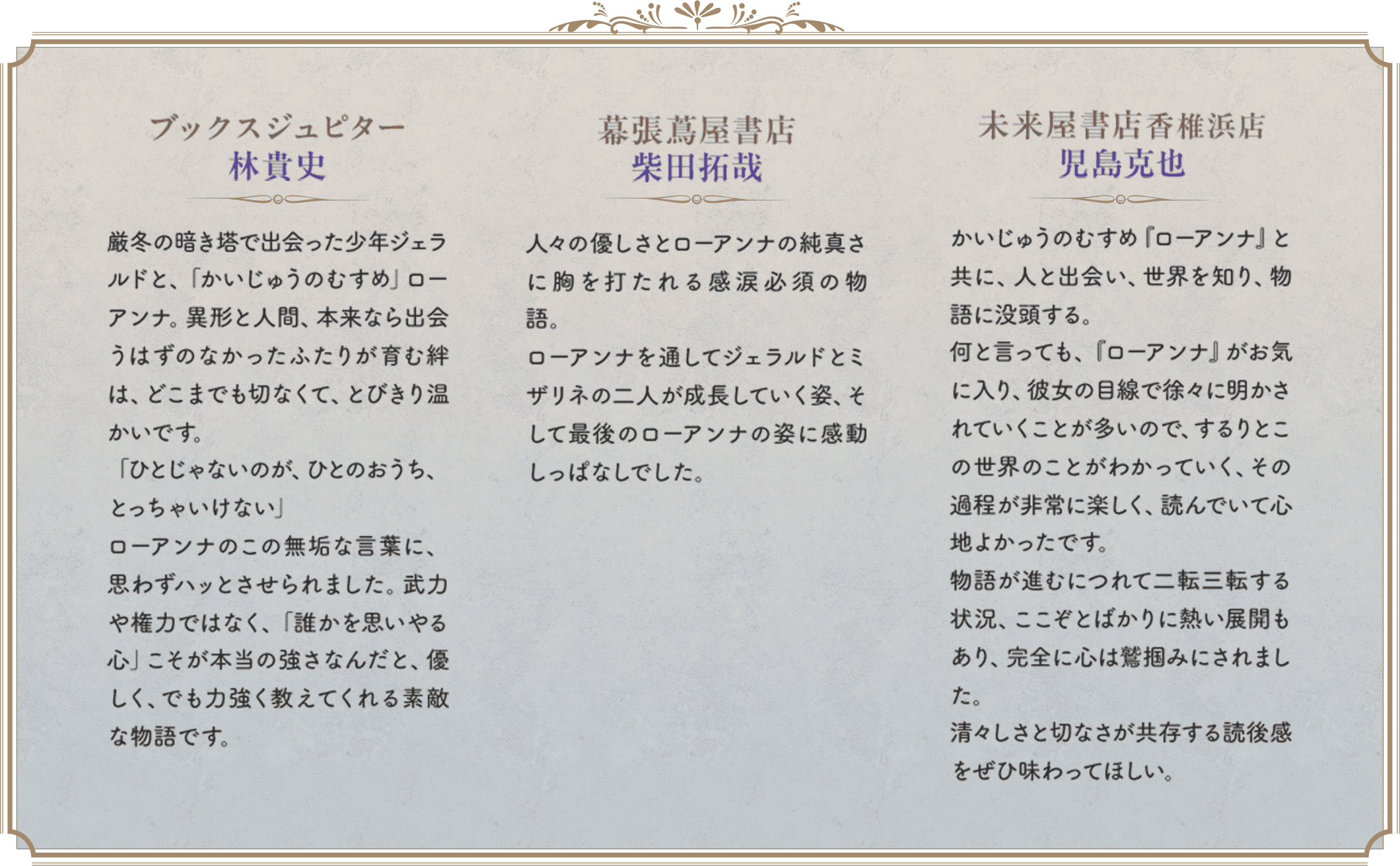 ブックスジュピター　林貴史　厳冬の暗き塔で出会った少年ジェラルドと、「かいじゅうのむすめ」ローアンナ。異形と人間、本来なら出会うはずのなかったふたりが育む絆は、どこまでも切なくて、とびきり温かいです。「ひとじゃないのが、ひとのおうち、とっちゃいけない」ローアンナのこの無垢な言葉に、思わずハッとさせられました。武力や権力ではなく、「誰かを思いやる心」こそが本当の強さなんだと、優しく、でも力強く教えてくれる素敵な物語です。　幕張蔦屋書店　柴田拓哉　人々の優しさとローアンナの純真さに胸を打たれる感涙必須の物語。ローアンナを通してジェラルドとミザリネの二人が成長していく姿、そして最後のローアンナの姿に感動しっぱなしでした。　未来屋書店香椎浜店　児島克也　かいじゅうのむすめ『ローアンナ』と共に、人と出会い、世界を知り、物語に没頭する。何と言っても、『ローアンナ』がお気に入り、彼女の目線で徐々に明かされていくことが多いので、するりとこの世界のことがわかっていく、その過程が非常に楽しく、読んでいて心地よかったです。物語が進むにつれて二転三転する状況、ここぞとばかりに熱い展開もあり、完全に心は鷲掴みにされました。清々しさと切なさが共存する読後感をぜひ味わってほしい。
