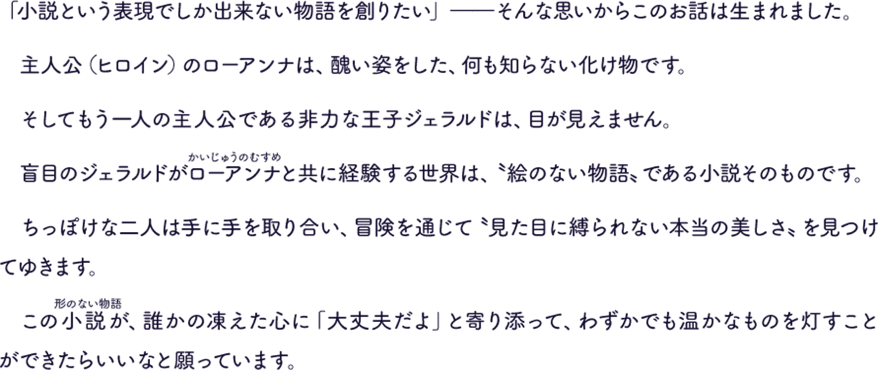 「小説という表現でしか出来ない物語を創りたい」――そんな思いからこのお話は生まれました。主人公（ヒロイン）のローアンナは、醜い姿をした、何も知らない化け物です。そしてもう一人の主人公である非力な王子ジェラルドは、目が見えません。盲目のジェラルドがローアンナと共に経験する世界は、〝絵のない物語〟である小説そのものです。ちっぽけな二人は手に手を取り合い、冒険を通じて〝見た目に縛られない本当の美しさ〟を見つけてゆきます。この小説が、誰かの凍えた心に「大丈夫だよ」と寄り添って、わずかでも温かなものを灯すことができたらいいなと願っています。