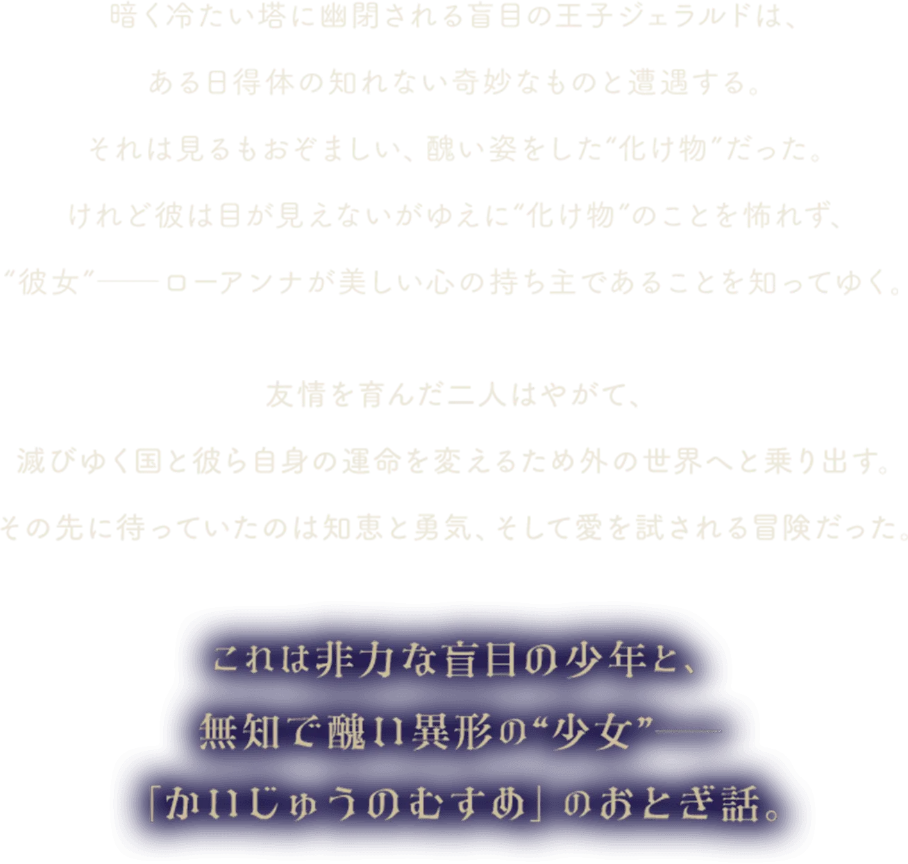暗く冷たい塔に幽閉される盲目の王子ジェラルドは、ある日得体の知れない奇妙なものと遭遇する。それは見るもおぞましい、醜い姿をした“化け物”だった。けれど彼は目が見えないがゆえに“化け物”のことを怖れず、“彼女”──ローアンナが美しい心の持ち主であることを知ってゆく。友情を育んだ二人はやがて、滅びゆく国と彼ら自身の運命を変えるため外の世界へと乗り出す。その先に待っていたのは知恵と勇気、そして愛を試される冒険だった。これは非力な盲目の少年と、無知で醜い異形の少女――「かいじゅうのむすめ」のおとぎ話。
