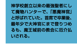 神学校創立以来の最強聖者にして魔物ハンターで、「悪魔神官」と呼ばれていた。首席で卒業後、最年少で大神官にまで登りつめるも、魔王城前の教会に厄介払いされる。
