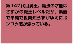 第147代目魔王。魔法の才能はさすがの魔王レベルだが、素直で単純で世間知らずがゆえにポンコツ感が漂っている。