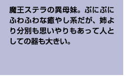 魔王ステラの異母妹。ぷにぷにふわふわな癒やし系だが、姉より分別も思いやりもあって人としての器も大きい。