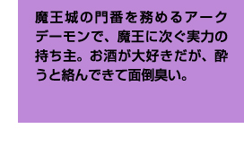 魔王城の門番を務めるアークデーモンで、魔王に次ぐ実力の持ち主。お酒が大好きだが、酔うと絡んできて面倒臭い。