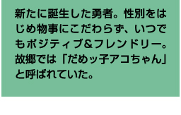 新たに誕生した勇者。性別をはじめ物事にこだわらず、いつでもポジティブ&フレンドリー。故郷では「だめッ子アコちゃん」と呼ばれていた。