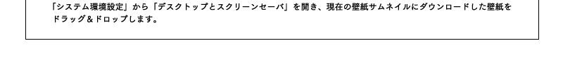 「システム環境設定」から「デスクトップとスクリーンセーバ」を開き、現在の壁紙サムネイルにダウンロードした壁紙をドラッグ&ドロップします。