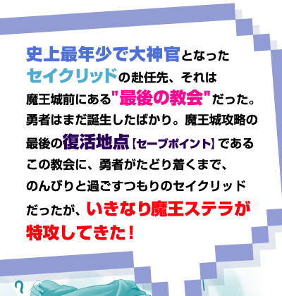 史上最年少で大神官となったセイクリッドの赴任先、それは魔王城前にある"最後の教会"だった。勇者はまだ誕生したばかり。魔王城攻略の最後の復活地点【セーブポイント】であるこの教会に、勇者がたどり着くまで、のんびりと過ごすつもりのセイクリッドだったが、いきなり魔王ステラが特攻してきた！