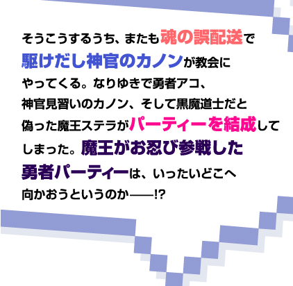 そうこうするうち、またも魂の誤配送で駆けだし神官のカノンが教会にやってくる。なりゆきで勇者アコ、神官見習いのカノン、そして黒魔道士だと偽った魔王ステラがパーティーを結成してしまった。魔王がお忍び参戦した勇者パーティーは、いったいどこへ向かおうというのか——!?