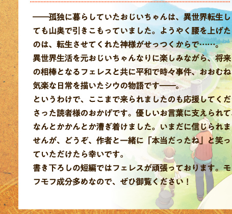 ――孤独に暮らしていたおじいちゃんは、異世界転生しても山奥で引きこもっていました。ようやく腰を上げたのは、転生させてくれた神様がせっつくからで……。異世界生活を元おじいちゃんなりに楽しみながら、将来の相棒となるフェレスと共に平和で時々事件、おおむね気楽な日常を描いたシウの物語です――。というわけで、ここまで来られましたのも応援してくださった読者様のおかげです。優しいお言葉に支えられて、なんとかかんとか漕ぎ着けました。いまだに信じられませんが、どうぞ、作者と一緒に「本当だったね」と笑っていただけたら幸いです。書き下ろしの短編ではフェレスが頑張っております。モフモフ成分多めなので、ぜひ御覧ください！