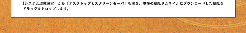 「システム環境設定」から「デスクトップとスクリーンセーバ」を開き、現在の壁紙サムネイルにダウンロードした壁紙をドラッグ&ドロップします。