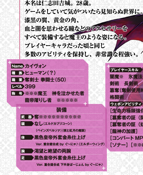 本名は仁志田吉城。28歳。ゲームをしていて気がついたら見知らぬ世界に。漆黒の翼、黄金の角、血と闇を思わせる瞳などのアクセサリーをすべて装備すると魔王のような姿になる。プレイヤーキャラだった頃と同じ多数のアビリティを保持し、非常識なほど強い。