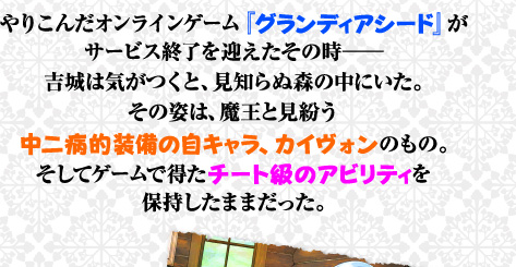 やりこんだオンラインゲーム『グランディアシード』がサービス終了を迎えたその時——吉城は気がつくと、見知らぬ森の中にいた。その姿は、魔王と見紛う中二病的装備の自キャラ、カイヴォンのもの。そしてゲームで得たチート級のアビリティを保持したままだった。