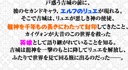 戸惑う吉城の前に、彼のセカンドキャラ、エルフのリュエが現れる。そこで吉城は、リュエが悪しき神の使徒、龍神を千年もの長きにわたって封印してきたこと、カイヴォンが大昔のこの世界を救った英雄として語り継がれていることを知る。吉城は龍神を一撃のもとに降してリュエを解放し、ふたりで世界を見て回る旅に出るのだった——。