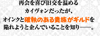 再会を喜び旧交を温めるカイヴォンだったが、オインクと確執のある貴族がギルドを陥れようと企んでいることを知り——。