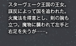 スターヴェーク王国の王女。謀反によって国を追われた。火魔法を得意とし、剣の腕も立つ。魔物に襲われて左手と右足を失うが……。
