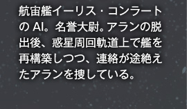 航宙艦イーリス・コンラートのAI。名誉大尉。アランの脱出後、惑星周回軌道上で艦を再構築しつつ、連絡が途絶えたアランを捜している。