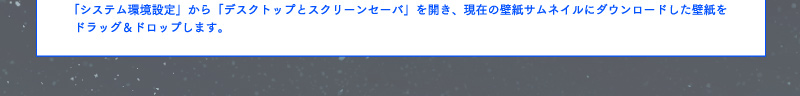 「システム環境設定」から「デスクトップとスクリーンセーバ」を開き、現在の壁紙サムネイルにダウンロードした壁紙をドラッグ&ドロップします。