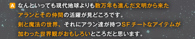 〈A〉なんといっても現代地球よりも数万年も進んだ文明から来たアランとその仲間の活躍が見どころです。剣と魔法の世界、それにアラン達が持つSFチートなアイテムが加わった世界観がおもしろいところだと思います。