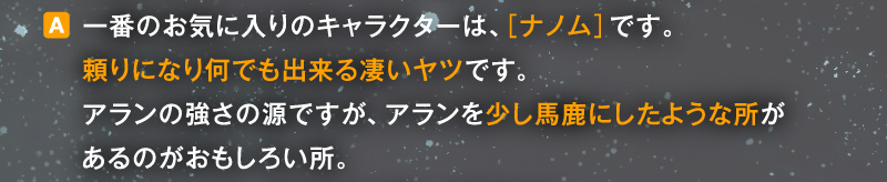 〈A〉一番のお気に入りのキャラクターは、［ナノム］です。頼りになり何でも出来る凄いヤツです。アランの強さの源ですが、アランを少し馬鹿にしたような所があるのがおもしろい所。
