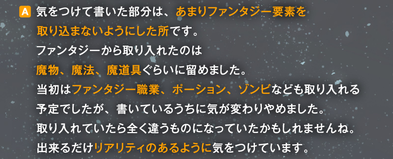 〈A〉気をつけて書いた部分は、あまりファンタジー要素を取り込まないようにした所です。ファンタジーから取り入れたのは魔物、魔法、魔道具ぐらいに留めました。当初はファンタジー職業、ポーション、ゾンビなども取り入れる予定でしたが、書いているうちに気が変わりやめました。取り入れていたら全く違うものになっていたかもしれませんね。出来るだけリアリティのあるように気をつけています。
