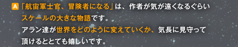 〈A〉「航宙軍士官、冒険者になる」は、作者が気が遠くなるぐらいスケールの大きな物語です。アラン達が世界をどのように変えていくか、気長に見守って頂けるととても嬉しいです。