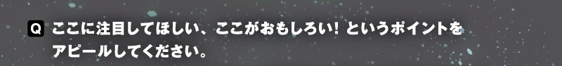 〈Q〉ここに注目してほしい、ここがおもしろい！　というポイントをアピールしてください。