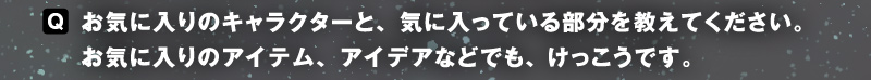 〈Q〉お気に入りのキャラクターと、気に入っている部分を教えてください。お気に入りのアイテム、アイデアなどでも、けっこうです。
