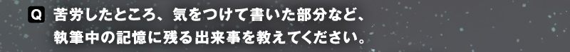〈Q〉苦労したところ、気をつけて書いた部分など、執筆中の記憶に残る出来事を教えてください。