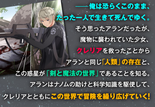 ——俺は恐らくこのまま、たった一人で生きて死んでゆく。そう思ったアランだったが、魔物に襲われていた少女、クレリアを救ったことからアランと同じ「人類」の存在と、この惑星が「剣と魔法の世界」であることを知る。アランはナノムの助けと科学知識を駆使して、クレリアとともにこの世界で冒険を繰り広げていく！